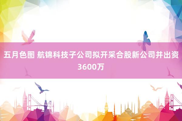 五月色图 航锦科技子公司拟开采合股新公司并出资3600万