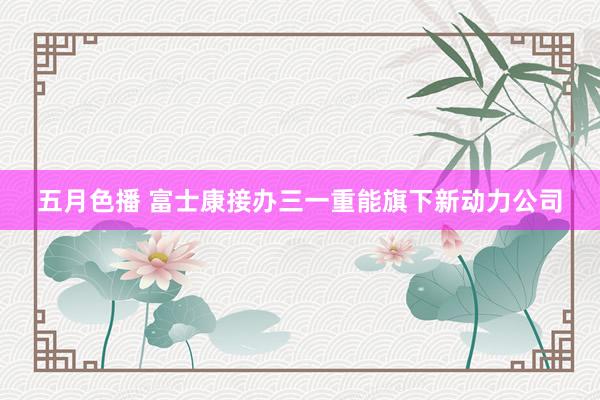 五月色播 富士康接办三一重能旗下新动力公司