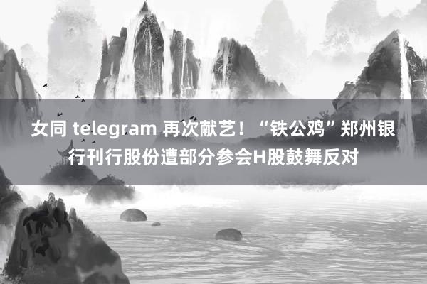 女同 telegram 再次献艺！“铁公鸡”郑州银行刊行股份遭部分参会H股鼓舞反对
