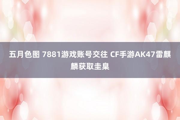 五月色图 7881游戏账号交往 CF手游AK47雷麒麟获取圭臬
