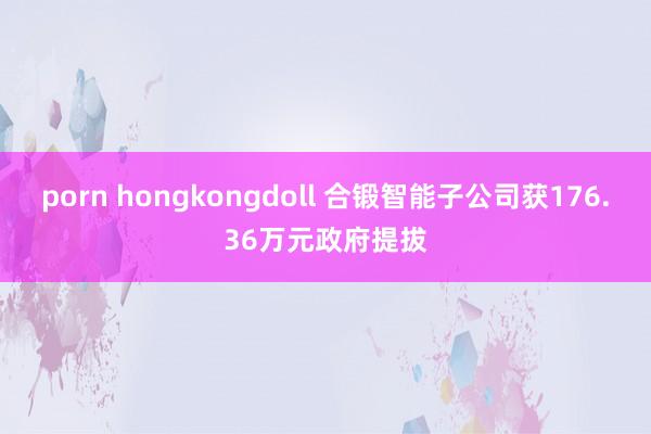 porn hongkongdoll 合锻智能子公司获176.36万元政府提拔