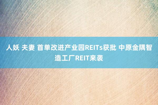 人妖 夫妻 首单改进产业园REITs获批 中原金隅智造工厂REIT来袭