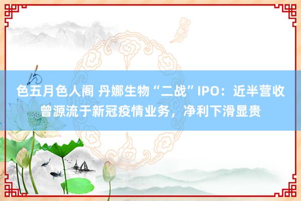 色五月色人阁 丹娜生物“二战”IPO：近半营收曾源流于新冠疫情业务，净利下滑显贵