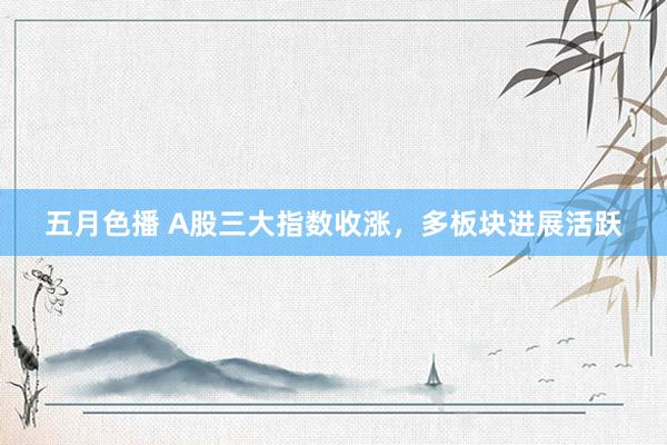 五月色播 A股三大指数收涨，多板块进展活跃