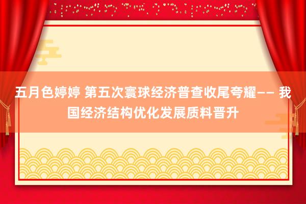 五月色婷婷 第五次寰球经济普查收尾夸耀—— 我国经济结构优化发展质料晋升