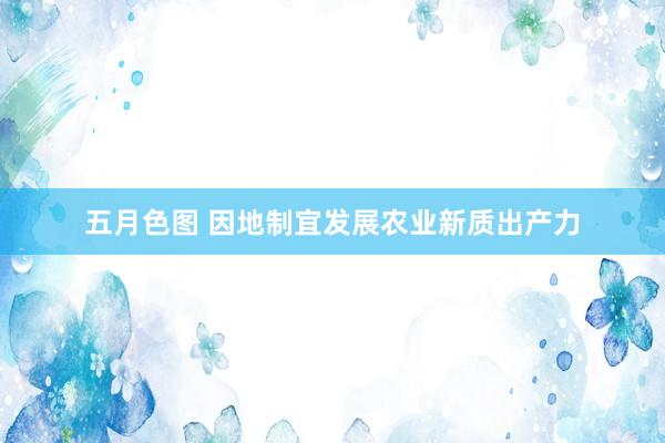 五月色图 因地制宜发展农业新质出产力