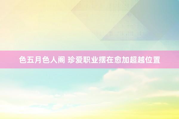 色五月色人阁 珍爱职业摆在愈加超越位置