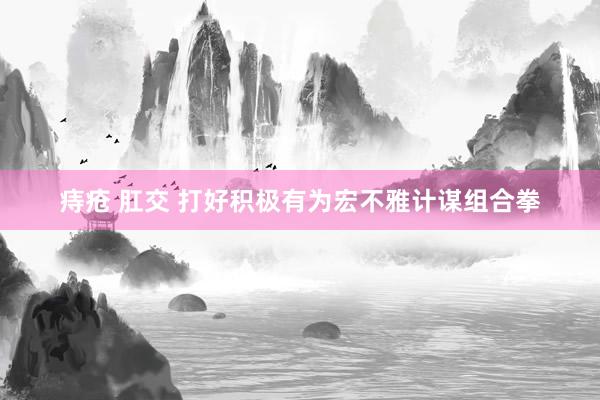 痔疮 肛交 打好积极有为宏不雅计谋组合拳