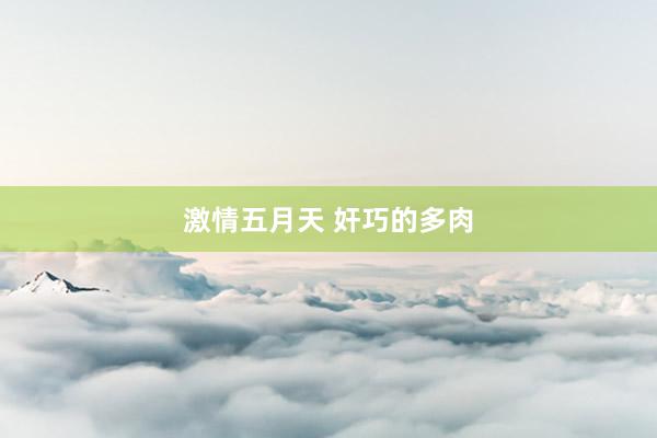 激情五月天 奸巧的多肉
