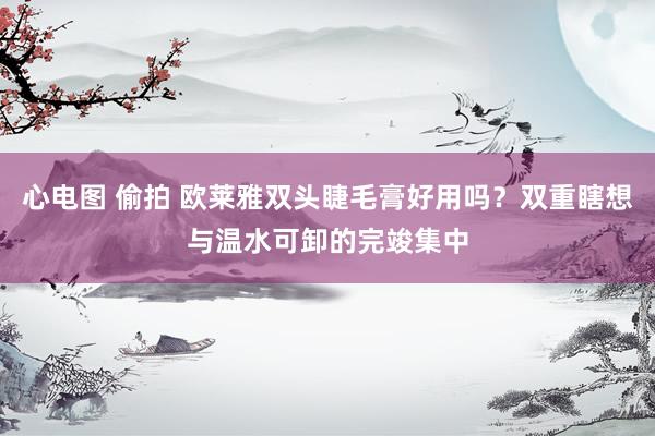 心电图 偷拍 欧莱雅双头睫毛膏好用吗？双重瞎想与温水可卸的完竣集中