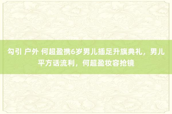 勾引 户外 何超盈携6岁男儿插足升旗典礼，男儿平方话流利，何超盈妆容抢镜