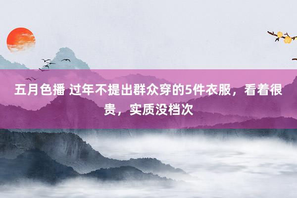 五月色播 过年不提出群众穿的5件衣服，看着很贵，实质没档次