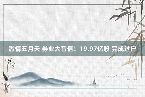 激情五月天 券业大音信！19.97亿股 完成过户