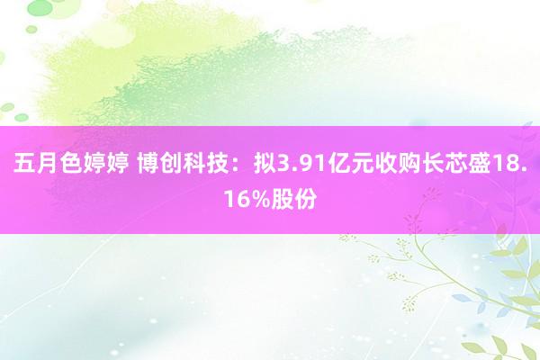 五月色婷婷 博创科技:拟3.91亿元收购长芯盛18.16%股份