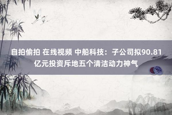 自拍偷拍 在线视频 中船科技：子公司拟90.81亿元投资斥地五个清洁动力神气