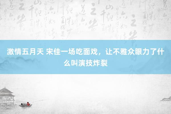 激情五月天 宋佳一场吃面戏，让不雅众眼力了什么叫演技炸裂