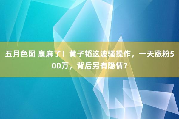 五月色图 赢麻了！黄子韬这波骚操作，一天涨粉500万，背后另有隐情？