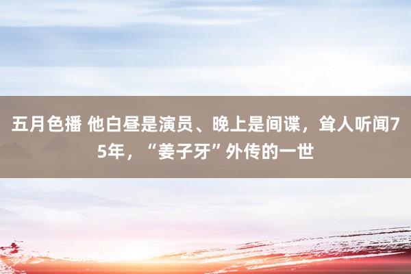 五月色播 他白昼是演员、晚上是间谍，耸人听闻75年，“姜子牙”外传的一世