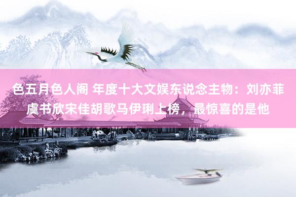 色五月色人阁 年度十大文娱东说念主物：刘亦菲虞书欣宋佳胡歌马伊琍上榜，最惊喜的是他