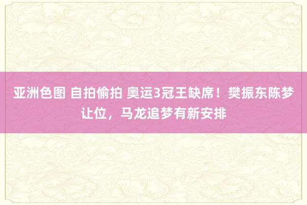 亚洲色图 自拍偷拍 奥运3冠王缺席！樊振东陈梦让位，马龙追梦有新安排