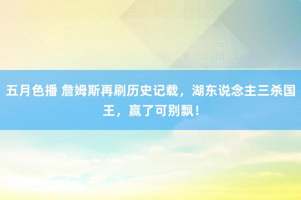 五月色播 詹姆斯再刷历史记载，湖东说念主三杀国王，赢了可别飘！