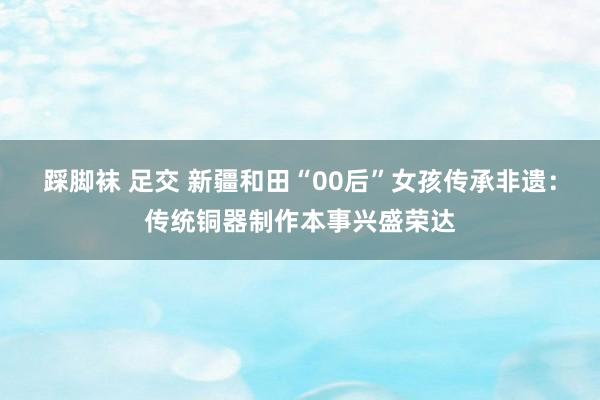踩脚袜 足交 新疆和田“00后”女孩传承非遗：传统铜器制作本事兴盛荣达