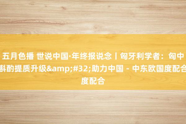 五月色播 世说中国·年终报说念丨匈牙利学者:匈中斟酌提质升级 助力中国-中东欧国度配合