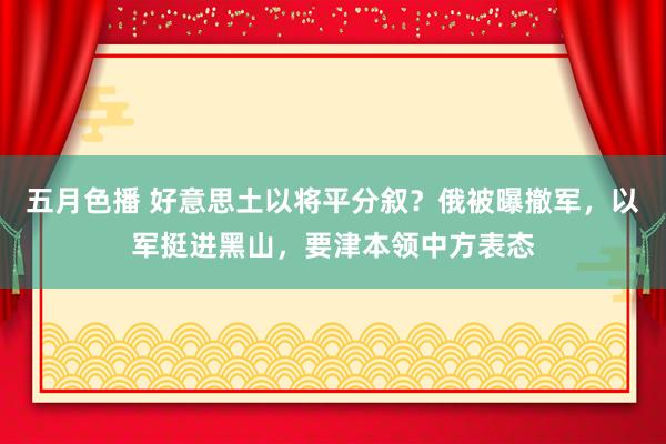 五月色播 好意思土以将平分叙？俄被曝撤军，以军挺进黑山，要津本领中方表态