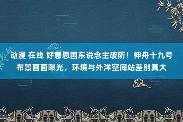 动漫 在线 好意思国东说念主破防！神舟十九号布景画面曝光，环境与外洋空间站差别真大