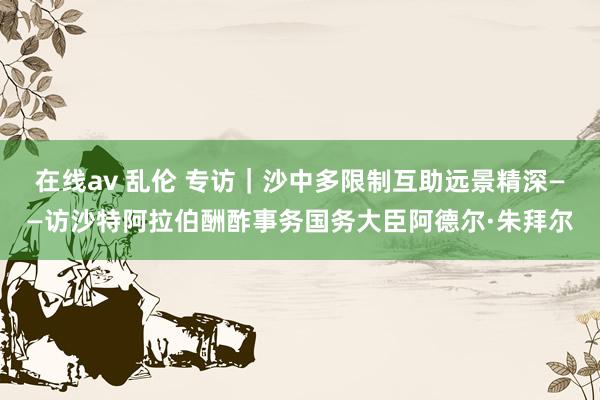 在线av 乱伦 专访|沙中多限制互助远景精深——访沙特阿拉伯酬酢事务国务大臣阿德尔·朱拜尔