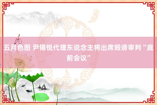 五月色图 尹锡悦代理东说念主将出席毁谤审判“庭前会议”