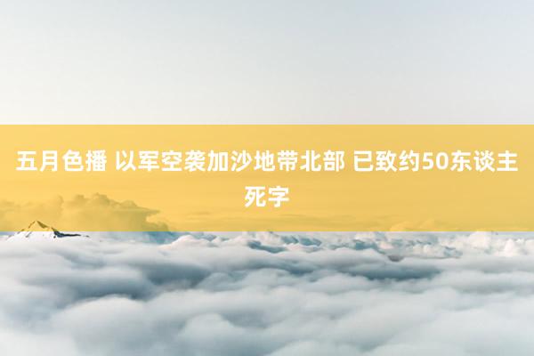 五月色播 以军空袭加沙地带北部 已致约50东谈主死字