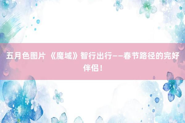 五月色图片 《魔域》智行出行——春节路径的完好伴侣！