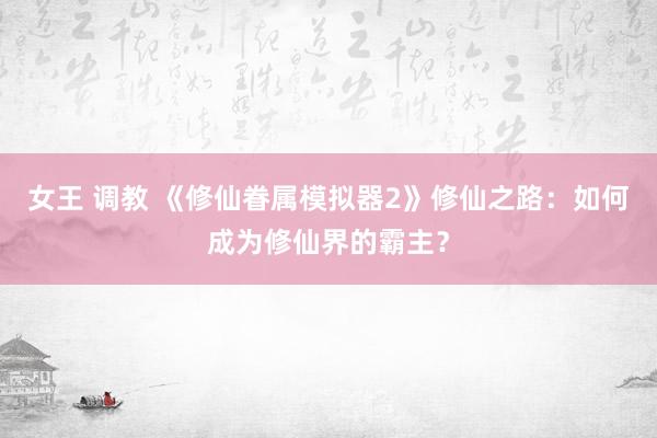 女王 调教 《修仙眷属模拟器2》修仙之路：如何成为修仙界的霸主？