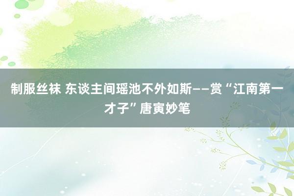 制服丝袜 东谈主间瑶池不外如斯——赏“江南第一才子”唐寅妙笔