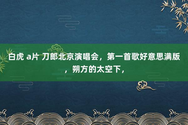 白虎 a片 刀郎北京演唱会，第一首歌好意思满版，朔方的太空下，