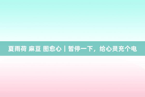 夏雨荷 麻豆 图愈心｜暂停一下，给心灵充个电