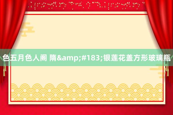 色五月色人阁 隋&#183;银莲花盖方形玻璃瓶