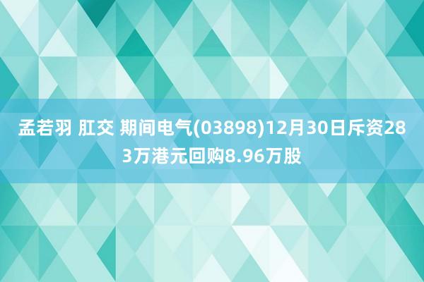 孟若羽 肛交 期间电气(03898)12月30日斥资283万港元回购8.96万股
