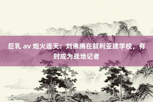 巨乳 av 炮火连天：刘沸腾在叙利亚建学校，有时成为战地记者