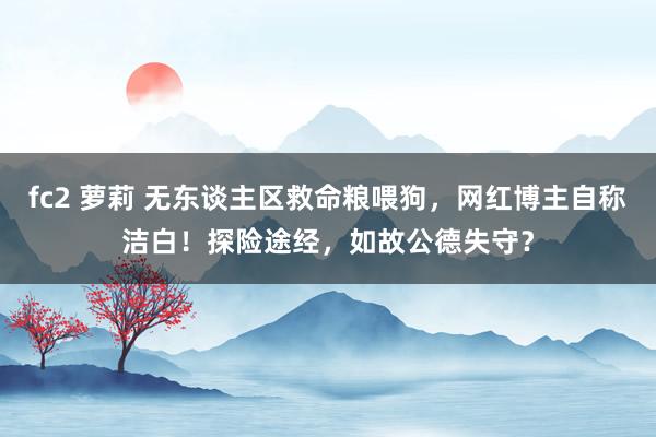 fc2 萝莉 无东谈主区救命粮喂狗，网红博主自称洁白！探险途经，如故公德失守？