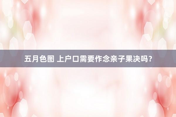 五月色图 上户口需要作念亲子果决吗？