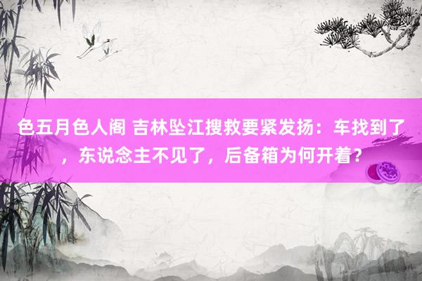 色五月色人阁 吉林坠江搜救要紧发扬：车找到了，东说念主不见了，后备箱为何开着？