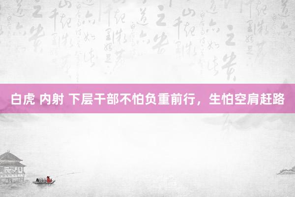 白虎 内射 下层干部不怕负重前行，生怕空肩赶路