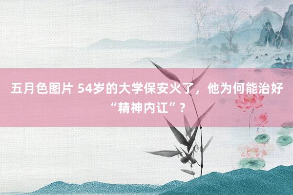 五月色图片 54岁的大学保安火了，他为何能治好“精神内讧”？