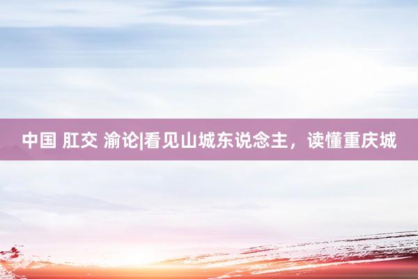 中国 肛交 渝论|看见山城东说念主，读懂重庆城