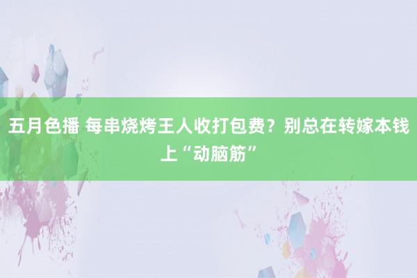 五月色播 每串烧烤王人收打包费？别总在转嫁本钱上“动脑筋”