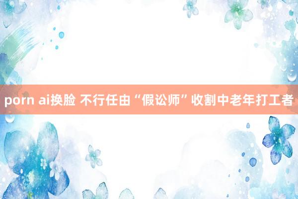 porn ai换脸 不行任由“假讼师”收割中老年打工者
