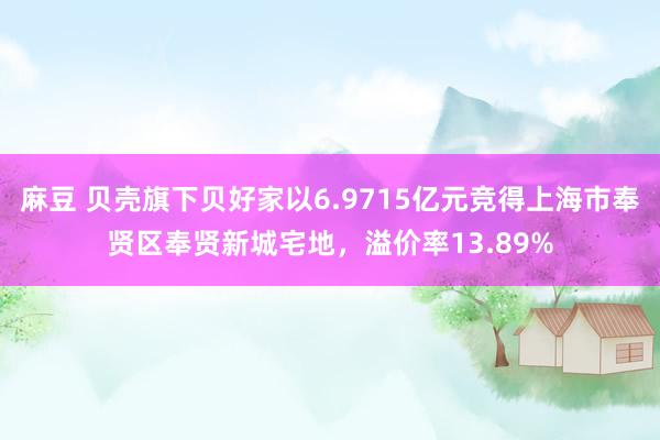 麻豆 贝壳旗下贝好家以6.9715亿元竞得上海市奉贤区奉贤新城宅地，溢价率13.89%