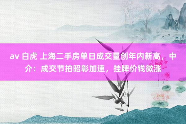 av 白虎 上海二手房单日成交量创年内新高，中介：成交节拍昭彰加速，挂牌价钱微涨